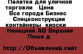 Палатка для уличной торговли › Цена ­ 6 000 - Все города Бизнес » Спецконструкции, контейнеры, киоски   . Ненецкий АО,Верхняя Пеша д.